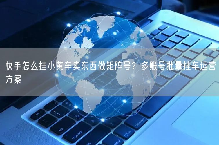 快手怎么挂小黄车卖东西做矩阵号？多账号批量挂车运营方案