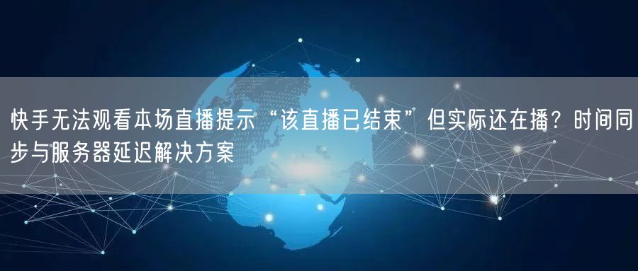 快手无法观看本场直播提示“该直播已结束”但实际还在播？时间同步与服务器延迟解决方案