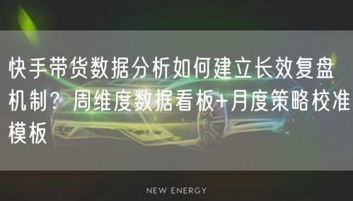 快手带货数据分析如何建立长效复盘机制？周维度数据看板+月度策略校准模板