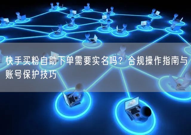 快手买粉自助下单需要实名吗？合规操作指南与账号保护技巧