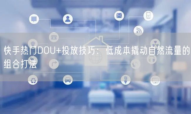 快手热门DOU+投放技巧：低成本撬动自然流量的组合打法