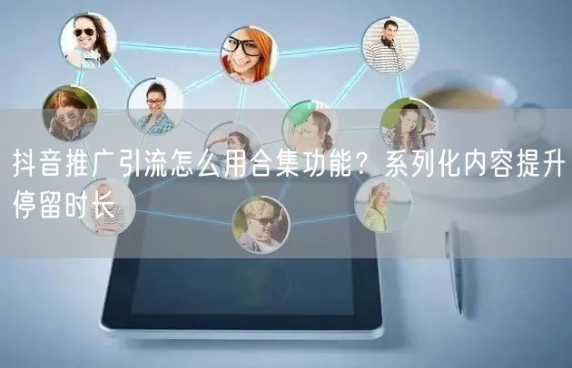 抖音推广引流怎么用合集功能？系列化内容提升停留时长