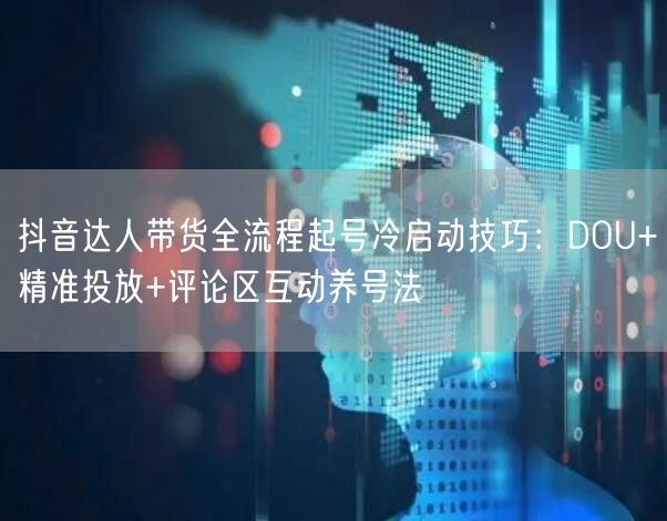 抖音达人带货全流程起号冷启动技巧：DOU+精准投放+评论区互动养号法