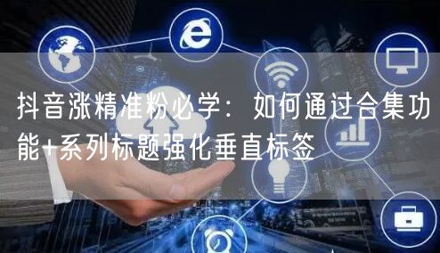 抖音涨精准粉必学：如何通过合集功能+系列标题强化垂直标签