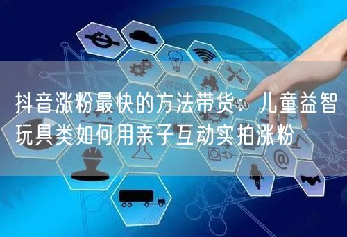 抖音涨粉最快的方法带货：儿童益智玩具类如何用亲子互动实拍涨粉