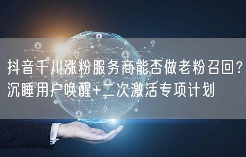 抖音千川涨粉服务商能否做老粉召回？沉睡用户唤醒+二次激活专项计划