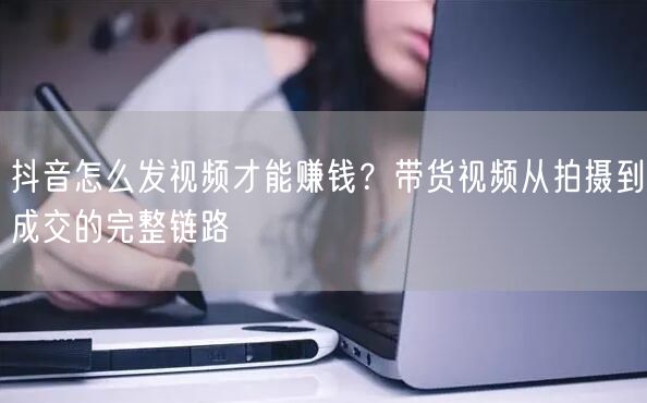 抖音怎么发视频才能赚钱？带货视频从拍摄到成交的完整链路