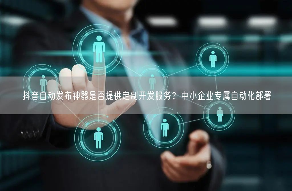 抖音自动发布神器是否提供定制开发服务？中小企业专属自动化部署
