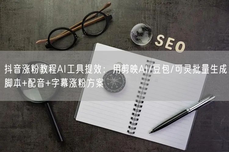 抖音涨粉教程AI工具提效：用剪映AI/豆包/可灵批量生成脚本+配音+字幕涨粉方案