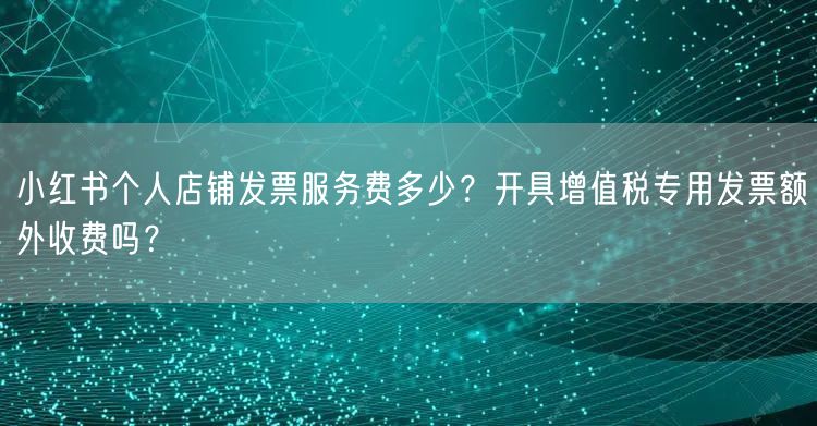 小红书个人店铺发票服务费多少？开具增值税专用发票额外收费吗？