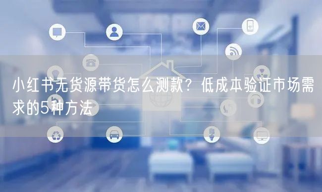小红书无货源带货怎么测款？低成本验证市场需求的5种方法