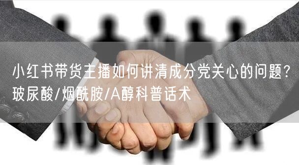 小红书带货主播如何讲清成分党关心的问题？玻尿酸/烟酰胺/A醇科普话术