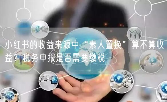 小红书的收益来源中“素人置换”算不算收益？税务申报是否需要缴税