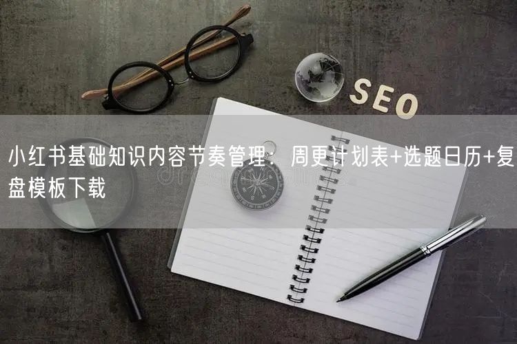小红书基础知识内容节奏管理：周更计划表+选题日历+复盘模板下载