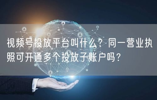 视频号投放平台叫什么？同一营业执照可开通多个投放子账户吗？