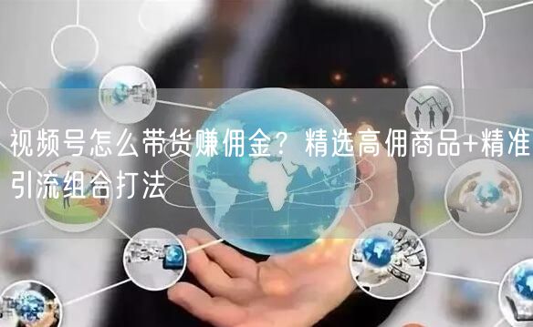 视频号怎么带货赚佣金？精选高佣商品+精准引流组合打法