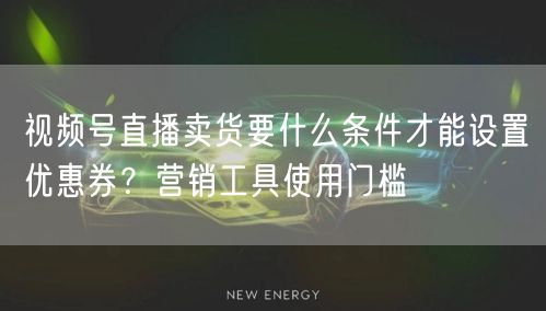 视频号直播卖货要什么条件才能设置优惠券？营销工具使用门槛