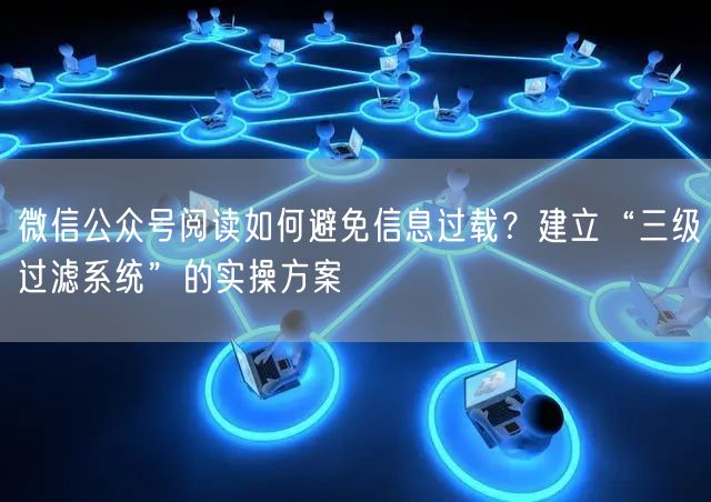 微信公众号阅读如何避免信息过载？建立“三级过滤系统”的实操方案