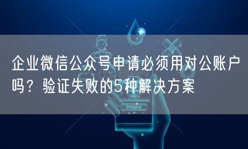 企业微信公众号申请必须用对公账户吗？验证失败的5种解决方案