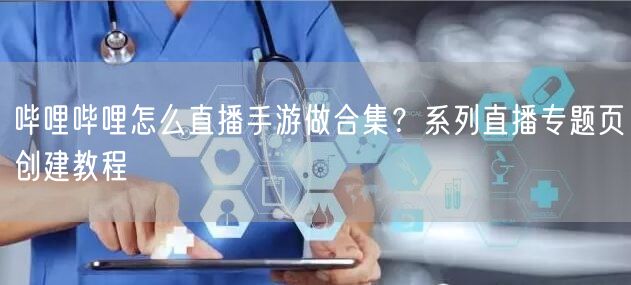 哔哩哔哩怎么直播手游做合集？系列直播专题页创建教程
