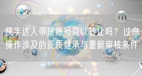 快手达人带货账号可以转让吗？过户操作涉及的资质继承与重新审核条件