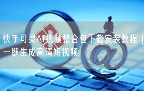 快手可灵AI视频整合包下载安装教程｜一键生成高清短视频