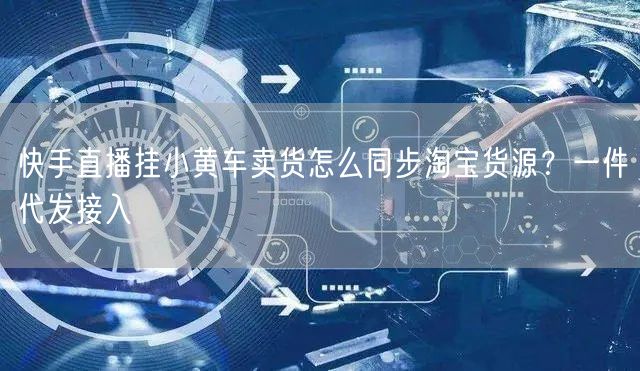 快手直播挂小黄车卖货怎么同步淘宝货源？一件代发接入