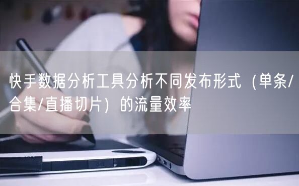 快手数据分析工具分析不同发布形式（单条/合集/直播切片）的流量效率