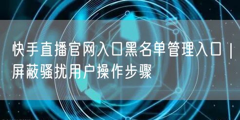 快手直播官网入口黑名单管理入口｜屏蔽骚扰用户操作步骤
