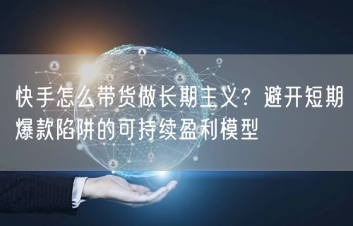快手怎么带货做长期主义？避开短期爆款陷阱的可持续盈利模型