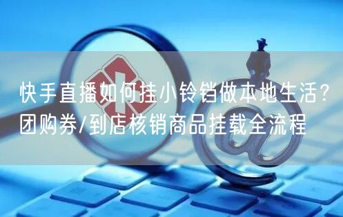 快手直播如何挂小铃铛做本地生活？团购券/到店核销商品挂载全流程