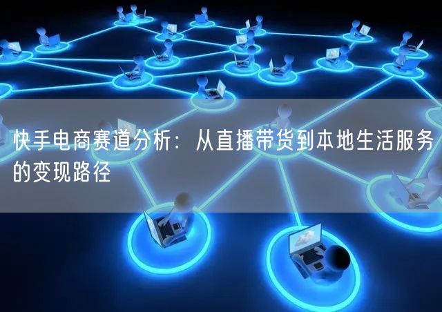 快手电商赛道分析：从直播带货到本地生活服务的变现路径