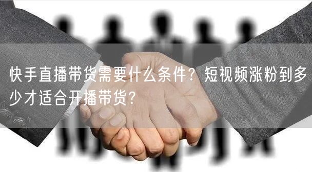 快手直播带货需要什么条件？短视频涨粉到多少才适合开播带货？