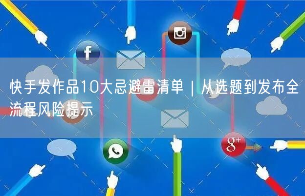 快手发作品10大忌避雷清单｜从选题到发布全流程风险提示