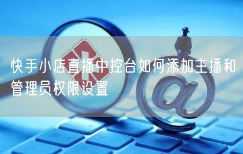 快手小店直播中控台如何添加主播和管理员权限设置