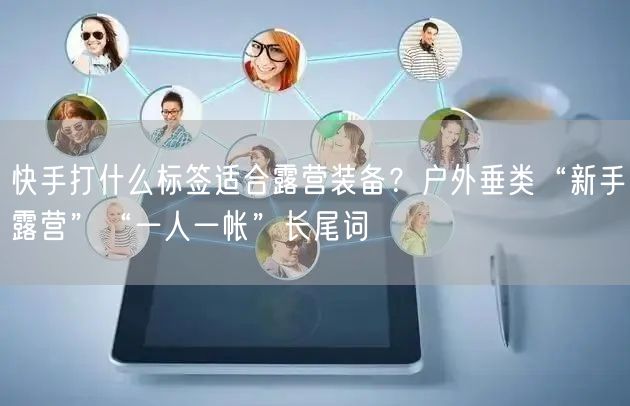 快手打什么标签适合露营装备？户外垂类“新手露营”“一人一帐”长尾词