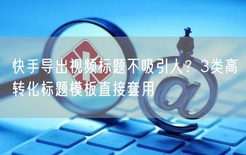快手导出视频标题不吸引人？3类高转化标题模板直接套用