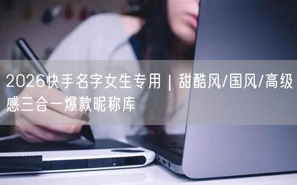2026快手名字女生专用｜甜酷风/国风/高级感三合一爆款昵称库
