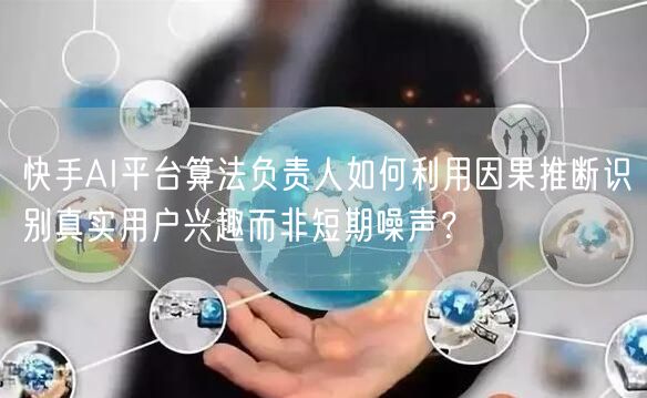 快手AI平台算法负责人如何利用因果推断识别真实用户兴趣而非短期噪声？