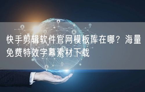 快手剪辑软件官网模板库在哪？海量免费特效字幕素材下载
