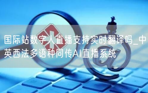 国际站数字人直播支持实时翻译吗_中英西法多语种同传AI直播系统