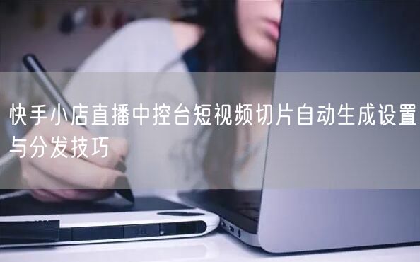 快手小店直播中控台短视频切片自动生成设置与分发技巧
