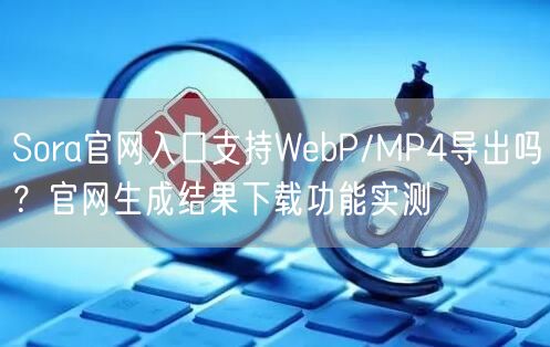 Sora官网入口支持WebP/MP4导出吗？官网生成结果下载功能实测