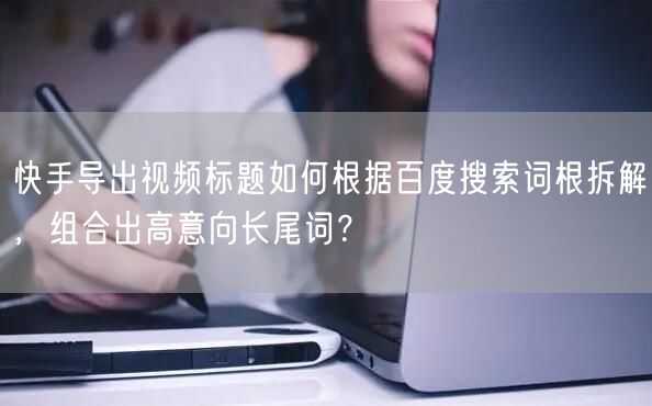 快手导出视频标题如何根据百度搜索词根拆解，组合出高意向长尾词？