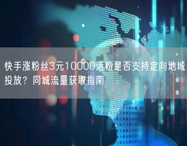 快手涨粉丝3元10000活粉是否支持定向地域投放？同城流量获取指南