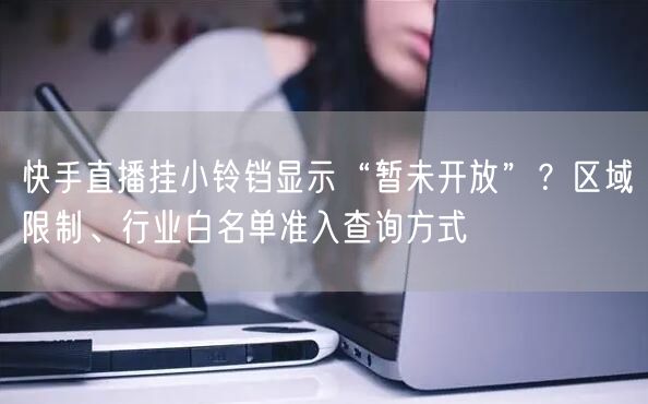 快手直播挂小铃铛显示“暂未开放”？区域限制、行业白名单准入查询方式