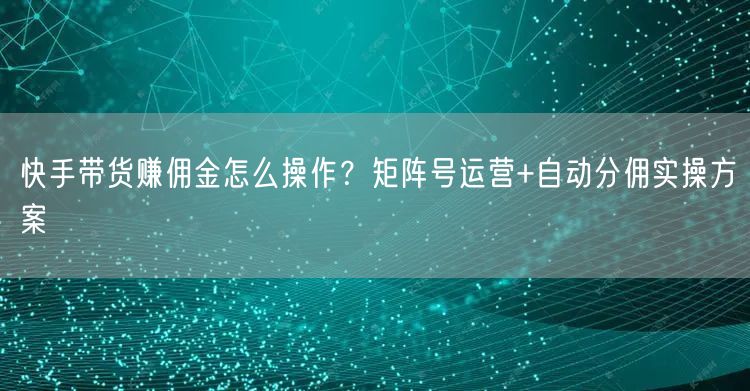 快手带货赚佣金怎么操作？矩阵号运营+自动分佣实操方案