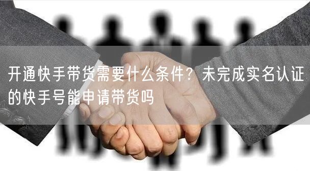 开通快手带货需要什么条件？未完成实名认证的快手号能申请带货吗