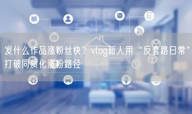 发什么作品涨粉丝快？vlog新人用“反套路日常”打破同质化涨粉路径
