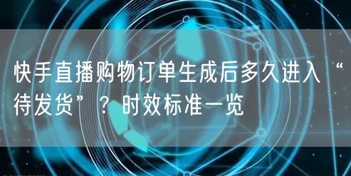 快手直播购物订单生成后多久进入“待发货”？时效标准一览